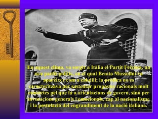 En aquest clima, va sorgir a Itàlia el Partit Feixista, un nou partit polític, en el qual Benito Mussolini va aparèixer com a cabdill; la prèdica no es caracteritzava per sustentar propostes racionals molt concretes pel que fa a orientacions de govern, sinó per invocacions generals i emocionals, cap al nacionalisme i la postulació del engrandiment de la nació italiana. 