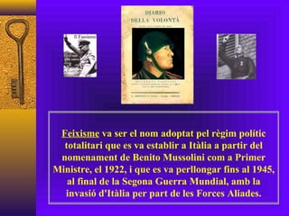 Feixisme  va ser el nom adoptat pel règim polític totalitari que es va establir a Itàlia a partir del nomenament de Benito Mussolini com a Primer Ministre, el 1922, i que es va perllongar fins al 1945, al final de la Segona Guerra Mundial, amb la invasió d'Itàlia per part de les Forces Aliades. 