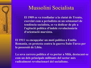 Mussolini Socialista El 1909 es va traslladar a la ciutat de Trento, exercint com a periodista en un setmanari de tendència socialista, es va dedicar de ple a l'agitació política d'índole revolucionària d'orientació marxista. El 1911 va encapçalar un motí política a Emilia Romania, en protesta contra la guerra Ítalo-Turca per la possessió de Líbia. La seva carrera política el va portar a Milà, destacant-se com un dels principals militants del sector més radicalment revolucionari del socialisme. 