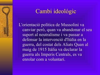Cambi ideológic L'orientació política de Mussolini va canviar però, quan va abandonar el seu suport al neutralisme i va passar a defensar la intervenció d'Itàlia en la guerra, del costat dels Aliats Quan al maig de 1915 Itàlia va declarar la guerra als Imperis Centrals, es va enrolar com a voluntari. 
