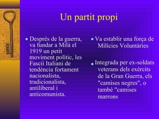 Un partit propi Després de la guerra, va fundar a Milà el 1919 un petit moviment polític, les Fascii Italiani de tendència fortament nacionalista, tradicionalista, antiliberal i anticomunista. Va establir una força de Milícies Voluntàries Integrada per ex-soldats veterans dels exèrcits de la Gran Guerra, els "camises negres", o també "camises marrons 