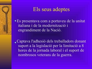 Els seus adeptes Es presentava com a portaveu de la unitat italiana i de la modernització i engrandiment de la Nació. Captava l'adhesió dels treballadors donant suport a la legislació per la limitació a 8 hores de la jornada laboral i el suport de nombrosos veterans de la guerra. 