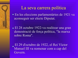 La seva carrera política En les eleccions parlamentàries de 1921 va aconseguir ser electe Diputat. El 28 octubre 1922-va realitzar una gran demostració de força política, "la marxa sobre Roma". El 29 d'octubre de 1922, el Rei Víctor Manuel III va nomenar com a cap del Govern. 