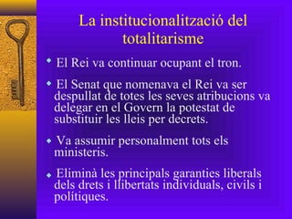 La institucionalització del totalitarisme El Rei va continuar ocupant el tron. El Senat que nomenava el Rei va ser  despullat de totes les seves atribucions va delegar en el Govern la potestat de substituir les lleis per decrets. Va assumir personalment tots els ministeris. Eliminà les principals garanties liberals dels drets i llibertats individuals, civils i polítiques. 