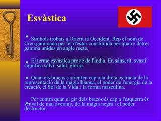 Esvàstica Símbols trobats a Orient ia Occident. Rep el nom de Creu gammada pel fet d'estar constituïda per quatre lletres gamma unides en angle recte. El terme esvàstica prové de l'Índia. En sànscrit, svasti significa salvi, salut, glòria. Quan els braços s'orienten cap a la dreta es tracta de la representació de la màgia blanca, el poder de l'energia de la creació, el Sol de la Vida i la forma masculina. Per contra quan el gir dels braços és cap a l'esquerra és senyal de mal averany, de la màgia negra i el poder destructor. 