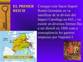 IMPERIO CAROLINGIO Conegut com Sacre Imperi Romà Germànic es va ramificar de la divisió del Imperi Carolingi en 843, i va existir en diverses formes fins a ser dissolt en 1806 com a conseqüència les guerres empreses per Napoleó I. EL PRIMER REICH 