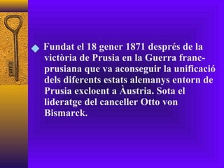Fundat el 18 gener 1871 després de la victòria de Prusia en la Guerra franc-prusiana que va aconseguir la unificació dels diferents estats alemanys entorn de Prusia excloent a Àustria. Sota el lideratge del canceller Otto von Bismarck. 