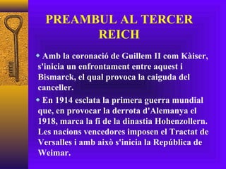 PREAMBUL AL TERCER REICH Amb la coronació de Guillem II com Kàiser, s'inicia un enfrontament entre aquest i Bismarck, el qual provoca la caiguda del canceller. En 1914 esclata la primera guerra mundial que, en provocar la derrota d'Alemanya el 1918, marca la fi de la dinastia Hohenzollern. Les nacions vencedores imposen el Tractat de Versalles i amb això s'inicia la República de Weimar. 