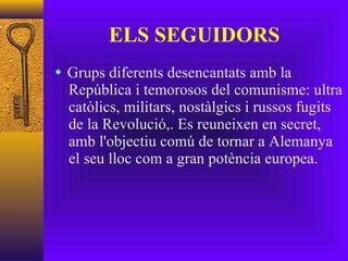 ELS SEGUIDORS Grups diferents desencantats amb la República i temorosos del comunisme: ultra catòlics, militars, nostàlgics i russos fugits de la Revolució,. Es reuneixen en secret, amb l'objectiu comú de tornar a Alemanya el seu lloc com a gran potència europea. 