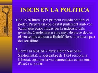 INICIS EN LA POLíTICA En 1920 intenta per primera vegada prendre el poder. Prepara un cop d'estat juntament amb von Kapp, que acaba fracàs per la indecisió dels generals. Condemnat a cinc anys de presó dedica el seu temps a dictar a Rudolf Hess la primera part del seu llibre. Forma la NSDAP (Partit Obrer Nacional-Sindicalista). El desembre de 1924 recobra la llibertat. opta per la via democràtica com a eina d'accés al poder. 