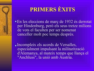 PRIMERS ÈXITS En les eleccions de març de 1932 és derrotat per Hindenburg, però els seus tretze milions de vots el faculten per ser nomenat canceller molt poc temps després. Incompleix els acords de Versalles, especialment impulsant la militarització d'Alemanya, al mateix temps que llança el "Anchluss", la unió amb Àustria. 