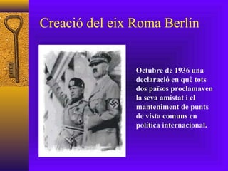 Creació del eix Roma Berlín Octubre de 1936 una declaració en què tots dos països proclamaven la seva amistat i el manteniment de punts de vista comuns en política internacional.  