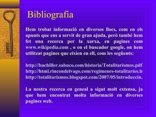 Bibliografia Hem trobat informació en diversos llocs, com en els apunts que ens a servit de gran ajuda, però també hem fet una recerca per la xarxa, en pagines com  www.wikipedia.com  , o en el buscador google, on hem utilitzat pagines que eixien en ell, com les següents: http://bachiller.sabuco.com/historia/Totalitarismos.pdf http://html.rincondelvago.com/regimenes-totalitarios.html http://totalitarismos.blogspot.com/2007/05/introduccin.html La nostra recerca en geneal a sigut molt extensa, ja que hem encontrat molta informació en diverses pagines web. 