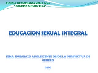 ESCUELA  DE ENSEÑANZA MEDIA  N°46        “ DOMINGO GUZMAN SILVA” EDUCACION SEXUAL INTEGRAL TEMA: EMBARAZO ADOLESCENTE DESDE LA PERSPECTIVA DE GENERO 2010 