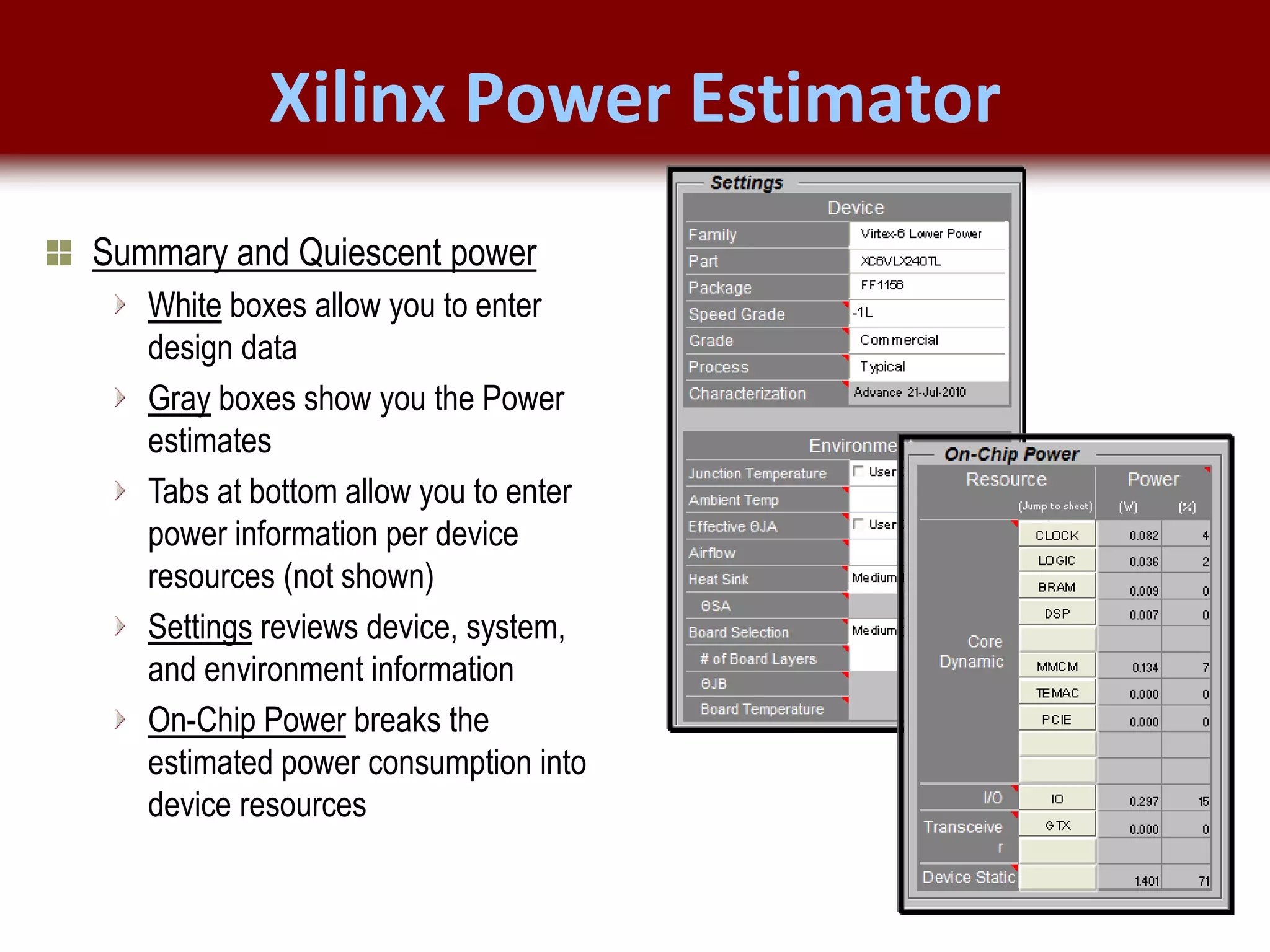 © 2007 Xilinx, Inc. All Rights Reserved
FPGA and ASIC Technology
Comparison - 10
© 2007 Xilinx, Inc. All Rights Reserved
FPGA and ASIC Technology
Comparison - 10
© 2009 Xilinx, Inc. All Rights Reserved
Xilinx Power Estimator
Summary and Quiescent power
White boxes allow you to enter
design data
Gray boxes show you the Power
estimates
Tabs at bottom allow you to enter
power information per device
resources (not shown)
Settings reviews device, system,
and environment information
On-Chip Power breaks the
estimated power consumption into
device resources
 