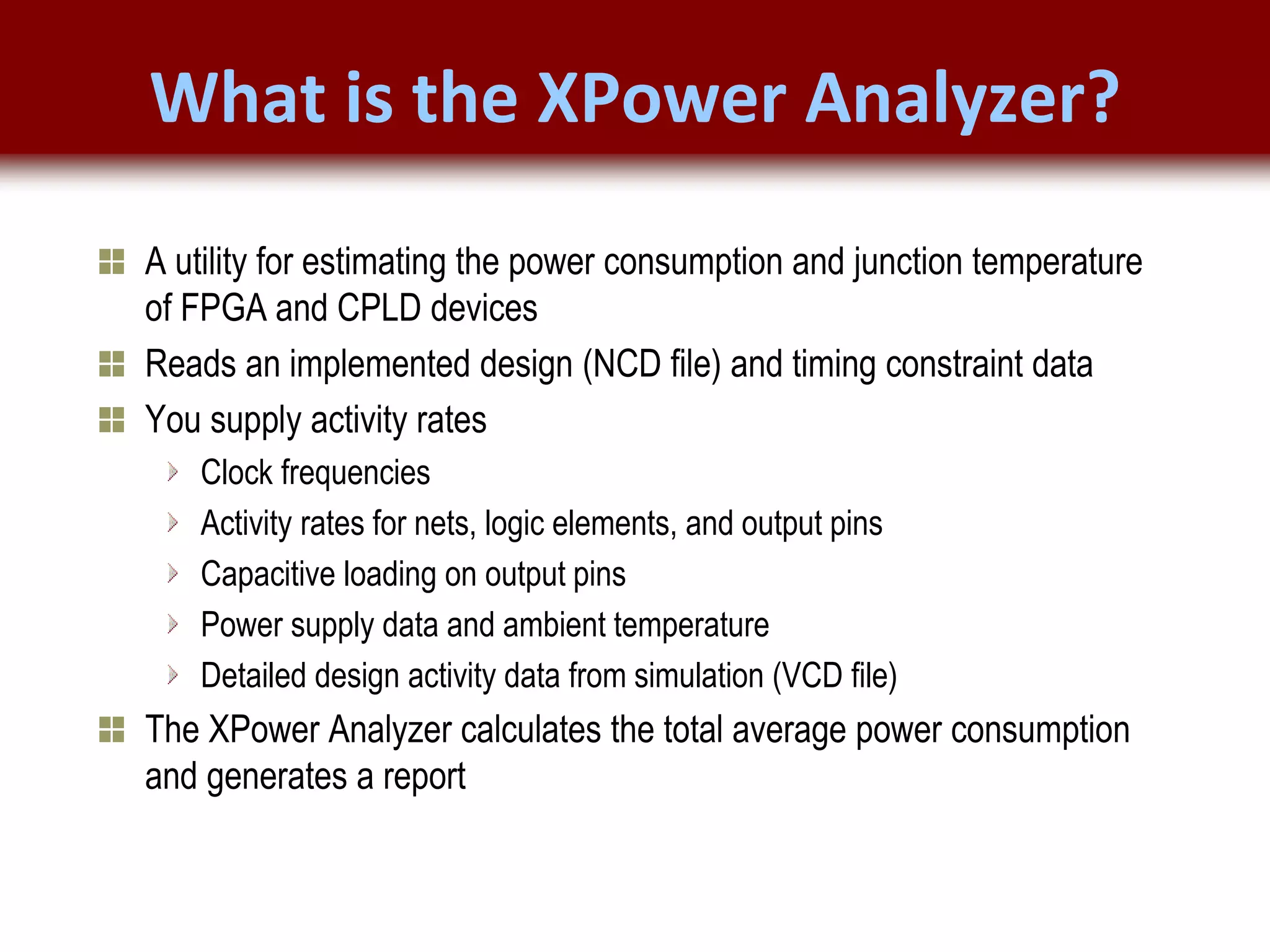 © 2007 Xilinx, Inc. All Rights Reserved
FPGA and ASIC Technology
Comparison - 15
© 2007 Xilinx, Inc. All Rights Reserved
FPGA and ASIC Technology
Comparison - 15
© 2009 Xilinx, Inc. All Rights Reserved
What is the XPower Analyzer?
A utility for estimating the power consumption and junction temperature
of FPGA and CPLD devices
Reads an implemented design (NCD file) and timing constraint data
You supply activity rates
Clock frequencies
Activity rates for nets, logic elements, and output pins
Capacitive loading on output pins
Power supply data and ambient temperature
Detailed design activity data from simulation (VCD file)
The XPower Analyzer calculates the total average power consumption
and generates a report
 