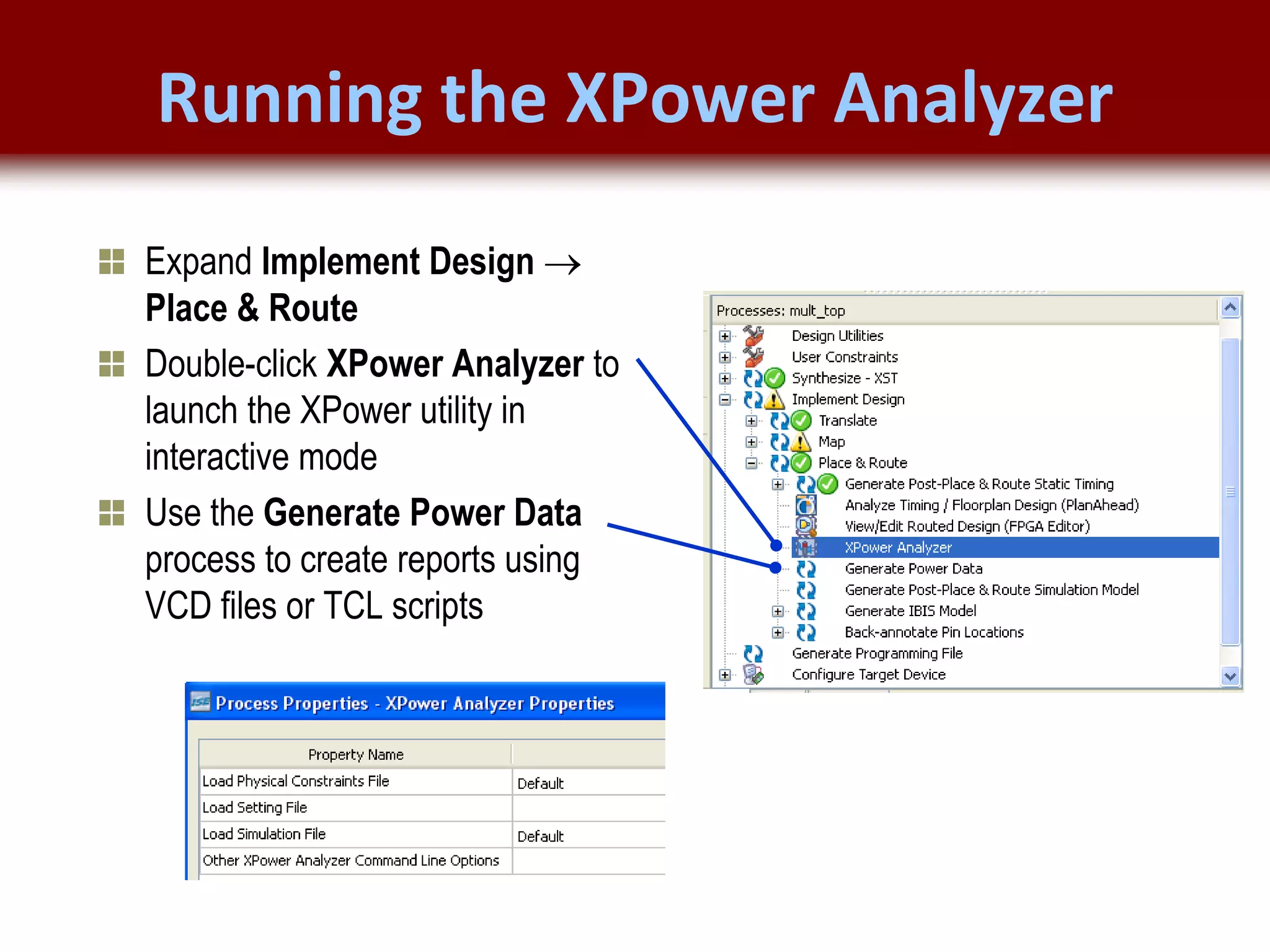 © 2007 Xilinx, Inc. All Rights Reserved
FPGA and ASIC Technology
Comparison - 16
© 2007 Xilinx, Inc. All Rights Reserved
FPGA and ASIC Technology
Comparison - 16
© 2009 Xilinx, Inc. All Rights Reserved
Expand Implement Design 
Place & Route
Double-click XPower Analyzer to
launch the XPower utility in
interactive mode
Use the Generate Power Data
process to create reports using
VCD files or TCL scripts
Running the XPower Analyzer
 