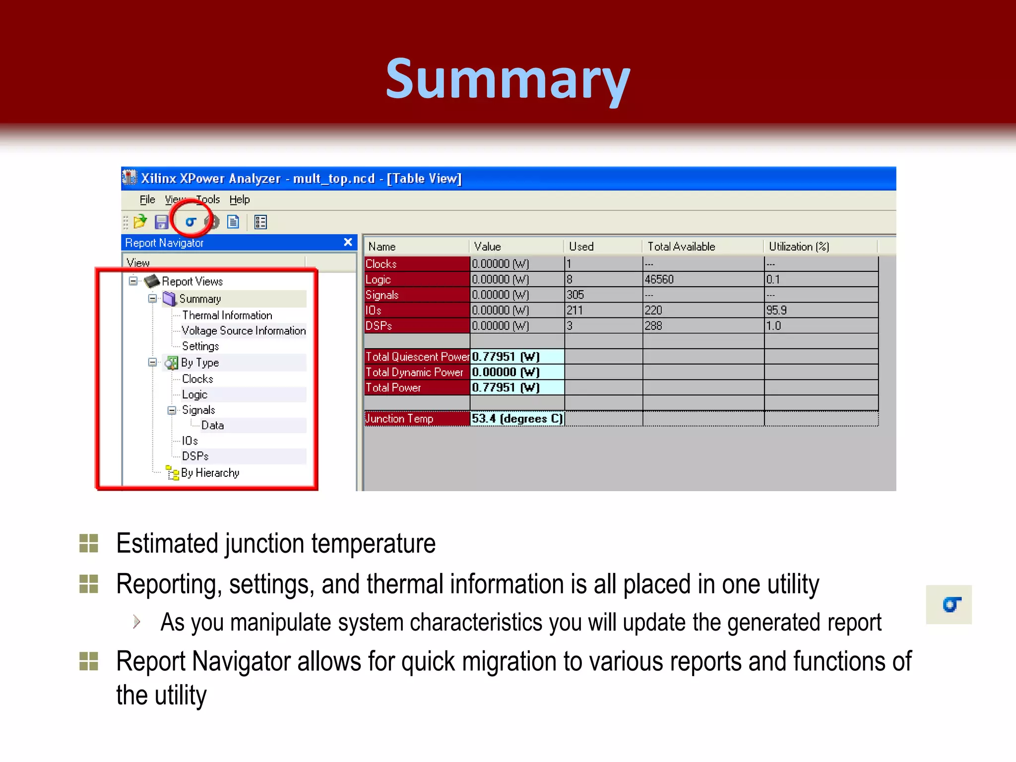 © 2007 Xilinx, Inc. All Rights Reserved
FPGA and ASIC Technology
Comparison - 17
© 2007 Xilinx, Inc. All Rights Reserved
FPGA and ASIC Technology
Comparison - 17
© 2009 Xilinx, Inc. All Rights Reserved
Summary
Estimated junction temperature
Reporting, settings, and thermal information is all placed in one utility
As you manipulate system characteristics you will update the generated report
Report Navigator allows for quick migration to various reports and functions of
the utility
 