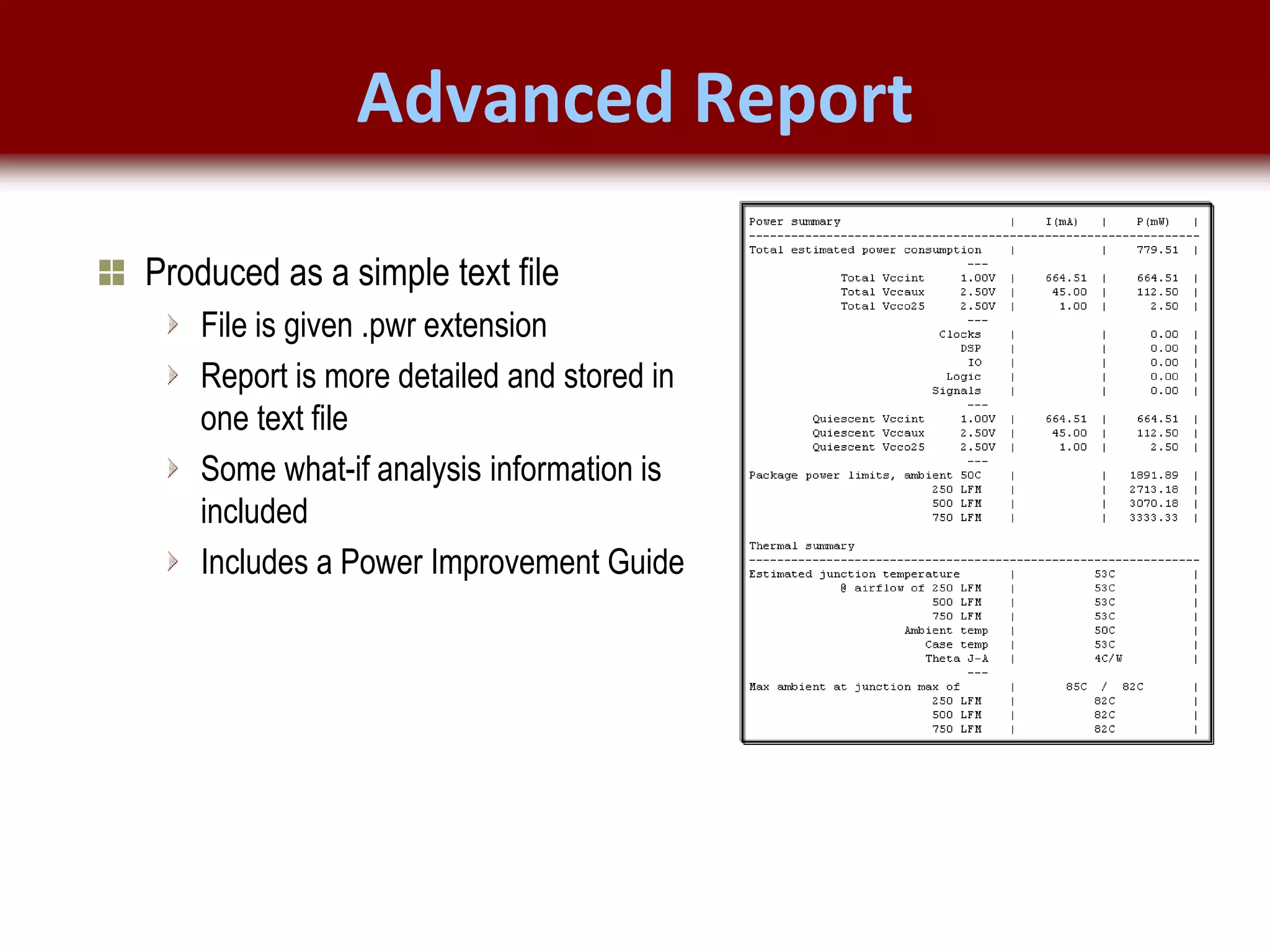 © 2007 Xilinx, Inc. All Rights Reserved
FPGA and ASIC Technology
Comparison - 19
© 2007 Xilinx, Inc. All Rights Reserved
FPGA and ASIC Technology
Comparison - 19
© 2009 Xilinx, Inc. All Rights Reserved
Advanced Report
Produced as a simple text file
File is given .pwr extension
Report is more detailed and stored in
one text file
Some what-if analysis information is
included
Includes a Power Improvement Guide
 