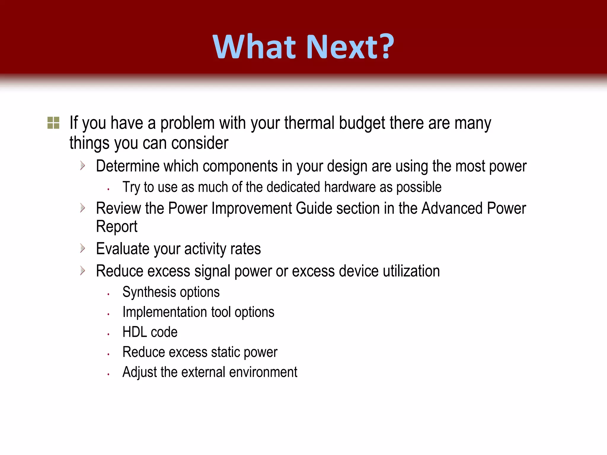 © 2007 Xilinx, Inc. All Rights Reserved
FPGA and ASIC Technology
Comparison - 20
© 2007 Xilinx, Inc. All Rights Reserved
FPGA and ASIC Technology
Comparison - 20
© 2009 Xilinx, Inc. All Rights Reserved
What Next?
If you have a problem with your thermal budget there are many
things you can consider
Determine which components in your design are using the most power
• Try to use as much of the dedicated hardware as possible
Review the Power Improvement Guide section in the Advanced Power
Report
Evaluate your activity rates
Reduce excess signal power or excess device utilization
• Synthesis options
• Implementation tool options
• HDL code
• Reduce excess static power
• Adjust the external environment
 