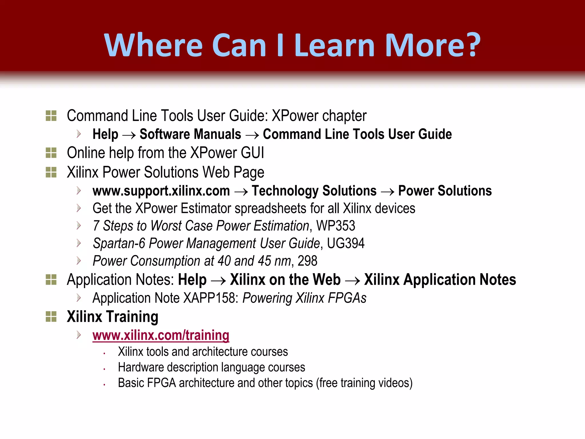 © 2007 Xilinx, Inc. All Rights Reserved
FPGA and ASIC Technology
Comparison - 22
© 2007 Xilinx, Inc. All Rights Reserved
FPGA and ASIC Technology
Comparison - 22
© 2009 Xilinx, Inc. All Rights Reserved
Where Can I Learn More?
Command Line Tools User Guide: XPower chapter
Help  Software Manuals  Command Line Tools User Guide
Online help from the XPower GUI
Xilinx Power Solutions Web Page
www.support.xilinx.com  Technology Solutions  Power Solutions
Get the XPower Estimator spreadsheets for all Xilinx devices
7 Steps to Worst Case Power Estimation, WP353
Spartan-6 Power Management User Guide, UG394
Power Consumption at 40 and 45 nm, 298
Application Notes: Help  Xilinx on the Web  Xilinx Application Notes
Application Note XAPP158: Powering Xilinx FPGAs
Xilinx Training
www.xilinx.com/training
• Xilinx tools and architecture courses
• Hardware description language courses
• Basic FPGA architecture and other topics (free training videos)
 