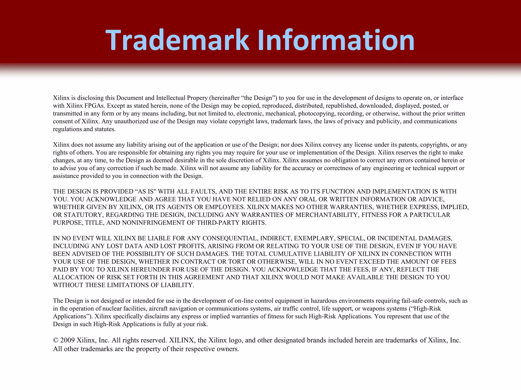 © 2007 Xilinx, Inc. All Rights Reserved
FPGA and ASIC Technology
Comparison - 23
© 2007 Xilinx, Inc. All Rights Reserved
FPGA and ASIC Technology
Comparison - 23
© 2009 Xilinx, Inc. All Rights Reserved
Xilinx is disclosing this Document and Intellectual Propery (hereinafter “the Design”) to you for use in the development of designs to operate on, or interface
with Xilinx FPGAs. Except as stated herein, none of the Design may be copied, reproduced, distributed, republished, downloaded, displayed, posted, or
transmitted in any form or by any means including, but not limited to, electronic, mechanical, photocopying, recording, or otherwise, without the prior written
consent of Xilinx. Any unauthorized use of the Design may violate copyright laws, trademark laws, the laws of privacy and publicity, and communications
regulations and statutes.
Xilinx does not assume any liability arising out of the application or use of the Design; nor does Xilinx convey any license under its patents, copyrights, or any
rights of others. You are responsible for obtaining any rights you may require for your use or implementation of the Design. Xilinx reserves the right to make
changes, at any time, to the Design as deemed desirable in the sole discretion of Xilinx. Xilinx assumes no obligation to correct any errors contained herein or
to advise you of any correction if such be made. Xilinx will not assume any liability for the accuracy or correctness of any engineering or technical support or
assistance provided to you in connection with the Design.
THE DESIGN IS PROVIDED “AS IS" WITH ALL FAULTS, AND THE ENTIRE RISK AS TO ITS FUNCTION AND IMPLEMENTATION IS WITH
YOU. YOU ACKNOWLEDGE AND AGREE THAT YOU HAVE NOT RELIED ON ANY ORAL OR WRITTEN INFORMATION OR ADVICE,
WHETHER GIVEN BY XILINX, OR ITS AGENTS OR EMPLOYEES. XILINX MAKES NO OTHER WARRANTIES, WHETHER EXPRESS, IMPLIED,
OR STATUTORY, REGARDING THE DESIGN, INCLUDING ANY WARRANTIES OF MERCHANTABILITY, FITNESS FOR A PARTICULAR
PURPOSE, TITLE, AND NONINFRINGEMENT OF THIRD-PARTY RIGHTS.
IN NO EVENT WILL XILINX BE LIABLE FOR ANY CONSEQUENTIAL, INDIRECT, EXEMPLARY, SPECIAL, OR INCIDENTAL DAMAGES,
INCLUDING ANY LOST DATA AND LOST PROFITS, ARISING FROM OR RELATING TO YOUR USE OF THE DESIGN, EVEN IF YOU HAVE
BEEN ADVISED OF THE POSSIBILITY OF SUCH DAMAGES. THE TOTAL CUMULATIVE LIABILITY OF XILINX IN CONNECTION WITH
YOUR USE OF THE DESIGN, WHETHER IN CONTRACT OR TORT OR OTHERWISE, WILL IN NO EVENT EXCEED THE AMOUNT OF FEES
PAID BY YOU TO XILINX HEREUNDER FOR USE OF THE DESIGN. YOU ACKNOWLEDGE THAT THE FEES, IF ANY, REFLECT THE
ALLOCATION OF RISK SET FORTH IN THIS AGREEMENT AND THAT XILINX WOULD NOT MAKE AVAILABLE THE DESIGN TO YOU
WITHOUT THESE LIMITATIONS OF LIABILITY.
The Design is not designed or intended for use in the development of on-line control equipment in hazardous environments requiring fail-safe controls, such as
in the operation of nuclear facilities, aircraft navigation or communications systems, air traffic control, life support, or weapons systems (“High-Risk
Applications”). Xilinx specifically disclaims any express or implied warranties of fitness for such High-Risk Applications. You represent that use of the
Design in such High-Risk Applications is fully at your risk.
© 2009 Xilinx, Inc. All rights reserved. XILINX, the Xilinx logo, and other designated brands included herein are trademarks of Xilinx, Inc.
All other trademarks are the property of their respective owners.
Trademark Information
 