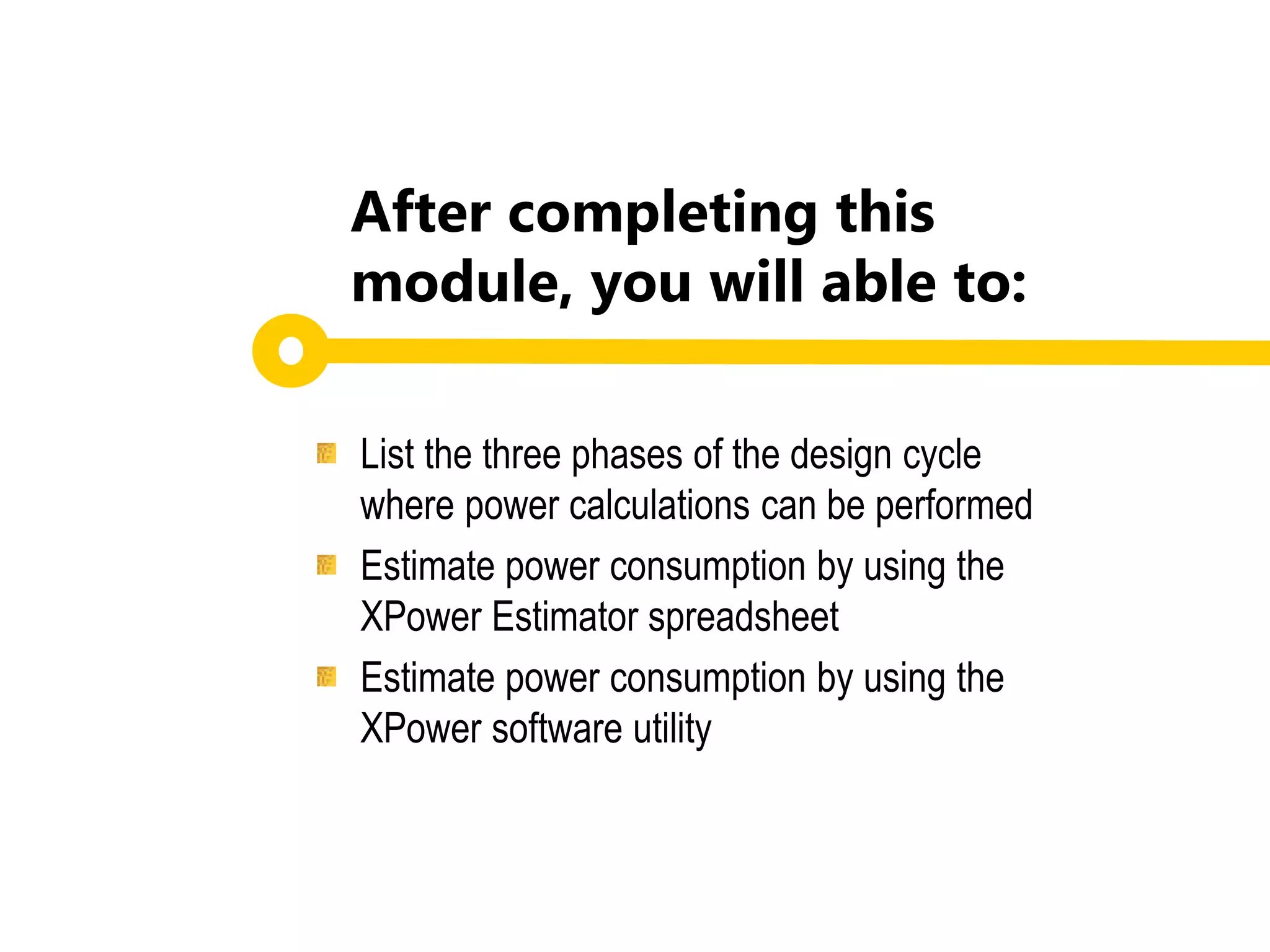 List the three phases of the design cycle
where power calculations can be performed
Estimate power consumption by using the
XPower Estimator spreadsheet
Estimate power consumption by using the
XPower software utility
After completing this
module, you will able to:
 