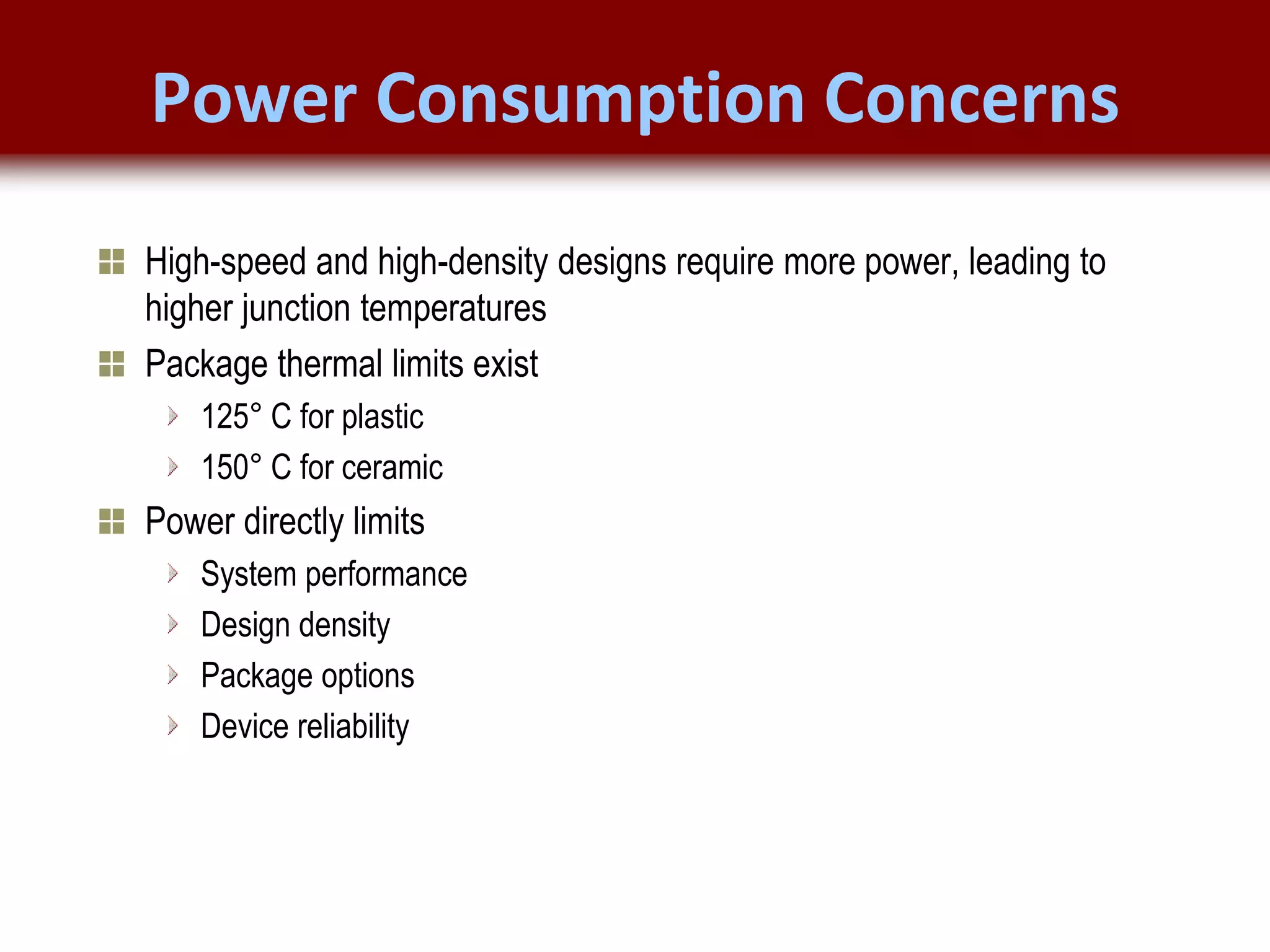 © 2007 Xilinx, Inc. All Rights Reserved
FPGA and ASIC Technology
Comparison - 5
© 2007 Xilinx, Inc. All Rights Reserved
FPGA and ASIC Technology
Comparison - 5
© 2009 Xilinx, Inc. All Rights Reserved
Power Consumption Concerns
High-speed and high-density designs require more power, leading to
higher junction temperatures
Package thermal limits exist
125° C for plastic
150° C for ceramic
Power directly limits
System performance
Design density
Package options
Device reliability
 