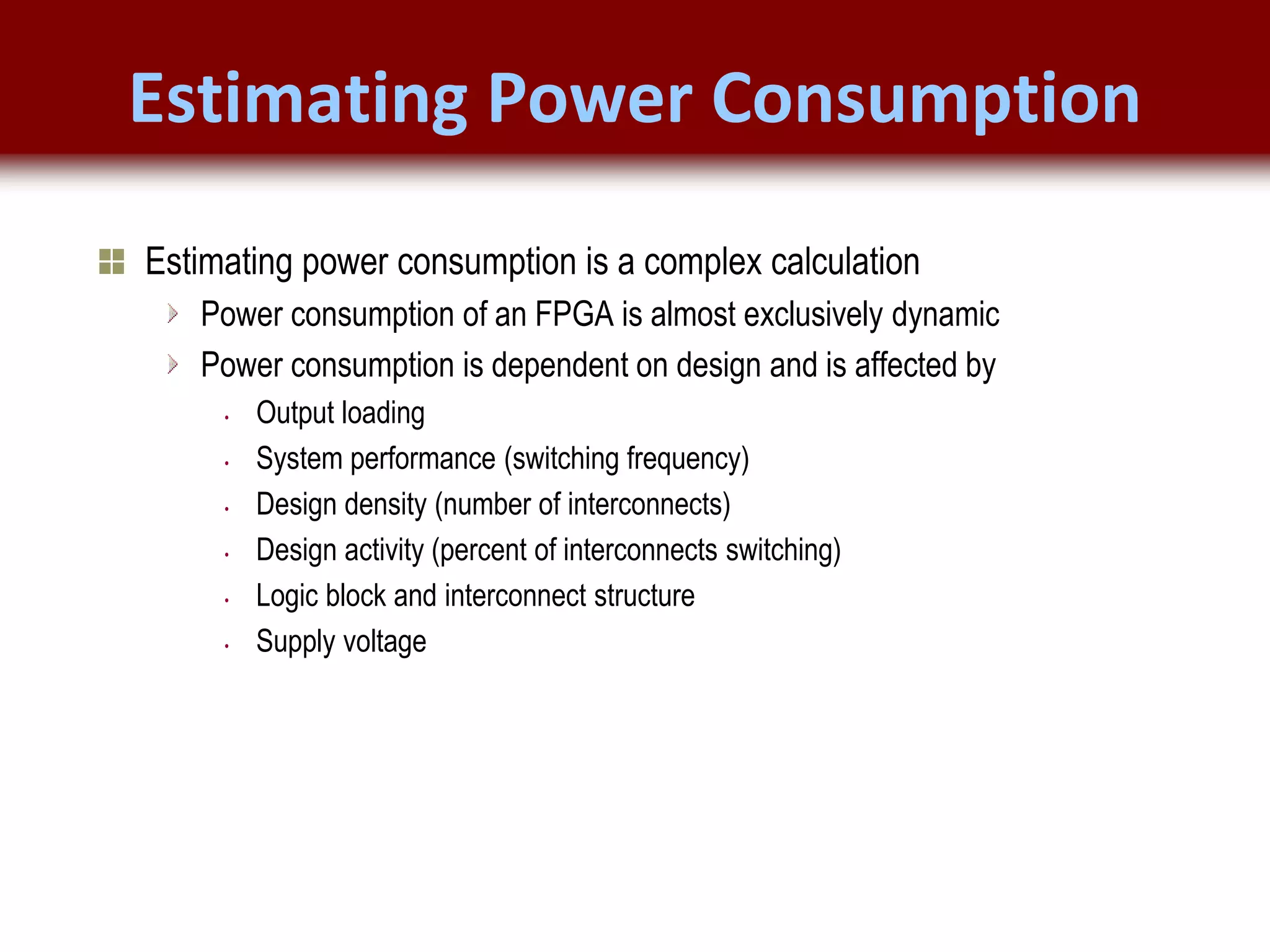 © 2007 Xilinx, Inc. All Rights Reserved
FPGA and ASIC Technology
Comparison - 6
© 2007 Xilinx, Inc. All Rights Reserved
FPGA and ASIC Technology
Comparison - 6
© 2009 Xilinx, Inc. All Rights Reserved
Estimating Power Consumption
Estimating power consumption is a complex calculation
Power consumption of an FPGA is almost exclusively dynamic
Power consumption is dependent on design and is affected by
• Output loading
• System performance (switching frequency)
• Design density (number of interconnects)
• Design activity (percent of interconnects switching)
• Logic block and interconnect structure
• Supply voltage
 