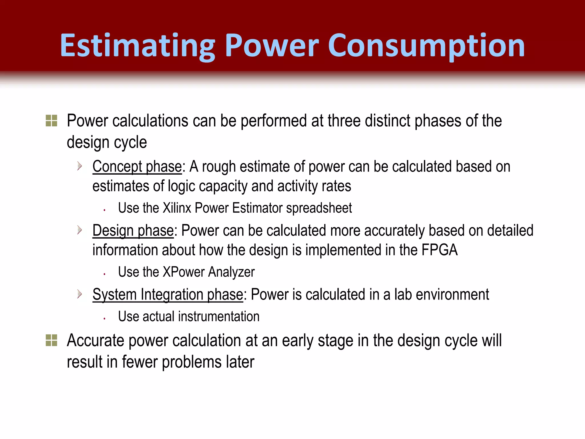 © 2007 Xilinx, Inc. All Rights Reserved
FPGA and ASIC Technology
Comparison - 7
© 2007 Xilinx, Inc. All Rights Reserved
FPGA and ASIC Technology
Comparison - 7
© 2009 Xilinx, Inc. All Rights Reserved
Estimating Power Consumption
Power calculations can be performed at three distinct phases of the
design cycle
Concept phase: A rough estimate of power can be calculated based on
estimates of logic capacity and activity rates
• Use the Xilinx Power Estimator spreadsheet
Design phase: Power can be calculated more accurately based on detailed
information about how the design is implemented in the FPGA
• Use the XPower Analyzer
System Integration phase: Power is calculated in a lab environment
• Use actual instrumentation
Accurate power calculation at an early stage in the design cycle will
result in fewer problems later
 
