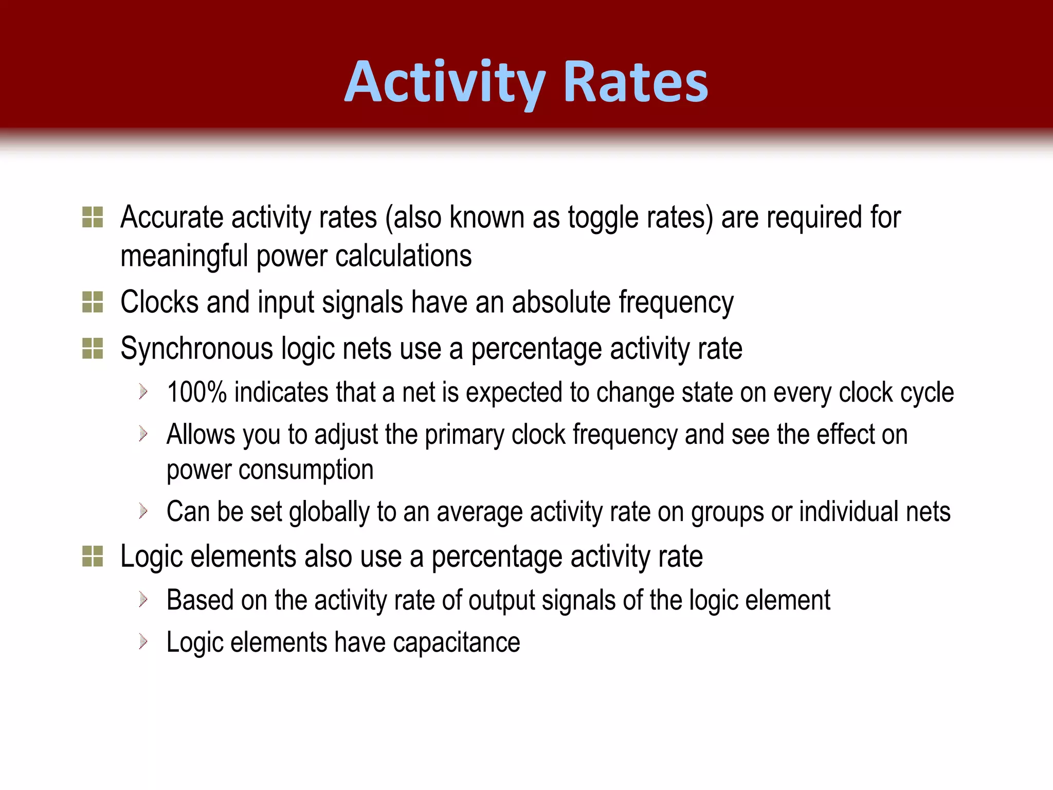 © 2007 Xilinx, Inc. All Rights Reserved
FPGA and ASIC Technology
Comparison - 8
© 2007 Xilinx, Inc. All Rights Reserved
FPGA and ASIC Technology
Comparison - 8
© 2009 Xilinx, Inc. All Rights Reserved
Activity Rates
Accurate activity rates (also known as toggle rates) are required for
meaningful power calculations
Clocks and input signals have an absolute frequency
Synchronous logic nets use a percentage activity rate
100% indicates that a net is expected to change state on every clock cycle
Allows you to adjust the primary clock frequency and see the effect on
power consumption
Can be set globally to an average activity rate on groups or individual nets
Logic elements also use a percentage activity rate
Based on the activity rate of output signals of the logic element
Logic elements have capacitance
 