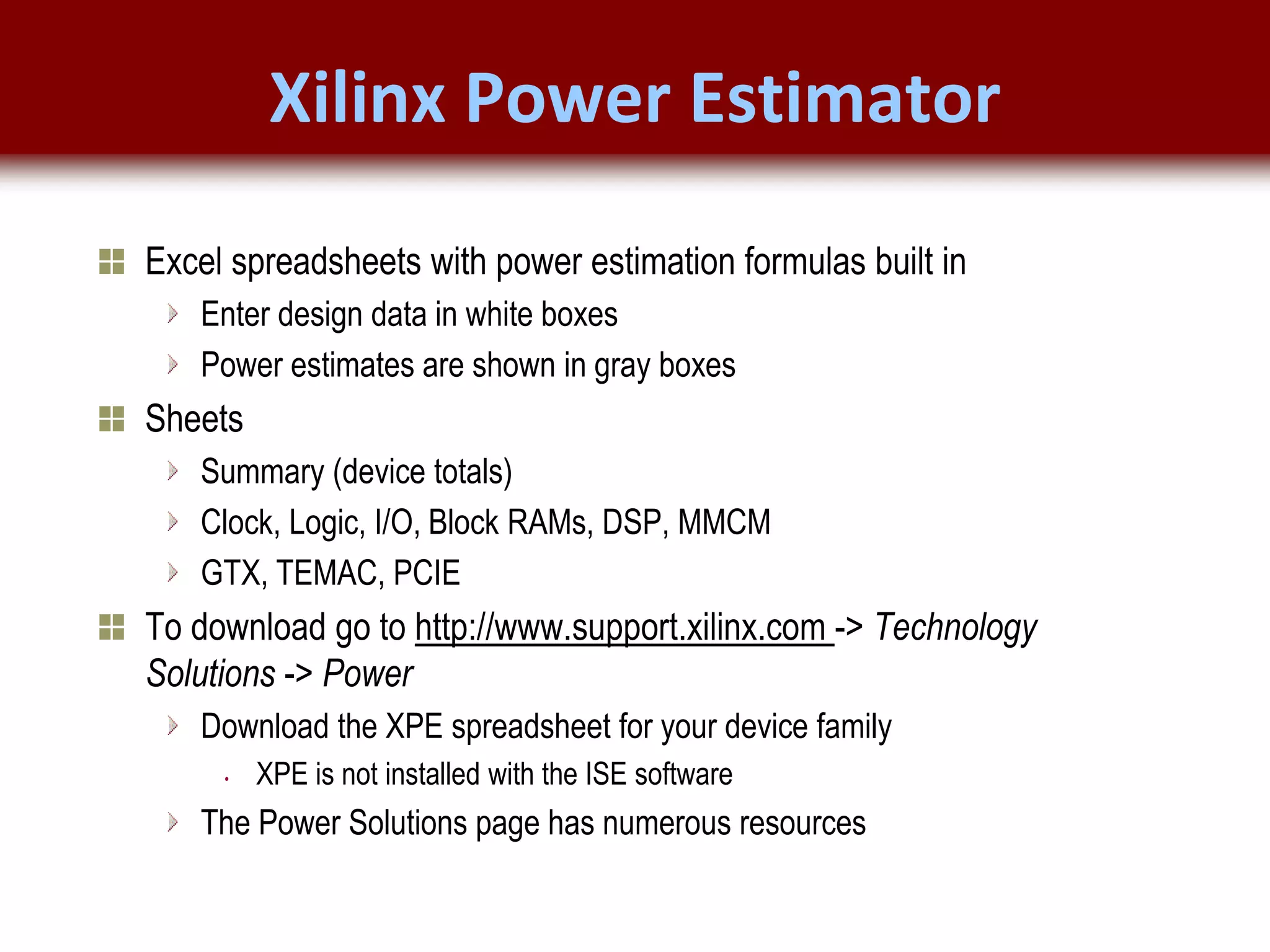© 2007 Xilinx, Inc. All Rights Reserved
FPGA and ASIC Technology
Comparison - 9
© 2007 Xilinx, Inc. All Rights Reserved
FPGA and ASIC Technology
Comparison - 9
© 2009 Xilinx, Inc. All Rights Reserved
Xilinx Power Estimator
Excel spreadsheets with power estimation formulas built in
Enter design data in white boxes
Power estimates are shown in gray boxes
Sheets
Summary (device totals)
Clock, Logic, I/O, Block RAMs, DSP, MMCM
GTX, TEMAC, PCIE
To download go to http://www.support.xilinx.com -> Technology
Solutions -> Power
Download the XPE spreadsheet for your device family
• XPE is not installed with the ISE software
The Power Solutions page has numerous resources
 
