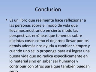 Conclusion Es un libro que realmente hace reflexionar a las personas sobre el modo de vida que llevamos,mostrando en cierto modo las perspectivas erróneas que tenemos sobre distintas cosas como el dejarnos llevar por los demás además nos ayuda a cambiar siempre y cuando uno se lo proponga para así lograr una buena vida que no radica especificamente en lo material sino en saber ser humanos y contribuir con otros para que también puedan serlo. 