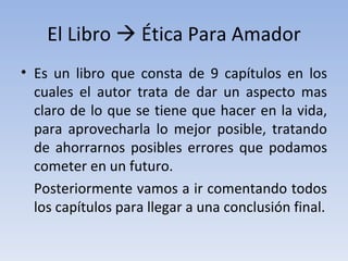 El Libro    Ética Para Amador Es un libro que consta de 9 capítulos en los cuales el autor trata de dar un aspecto mas claro de lo que se tiene que hacer en la vida, para aprovecharla lo mejor posible, tratando de ahorrarnos posibles errores que podamos cometer en un futuro. Posteriormente vamos a ir comentando todos los capítulos para llegar a una conclusión final. 