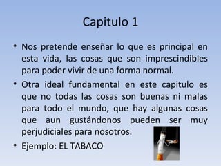 Capitulo 1 Nos pretende enseñar lo que es principal en esta vida, las cosas que son imprescindibles para poder vivir de una forma normal. Otra ideal fundamental en este capitulo es que no todas las cosas son buenas ni malas para todo el mundo, que hay algunas cosas que aun gustándonos pueden ser muy perjudiciales para nosotros.  Ejemplo: EL TABACO 