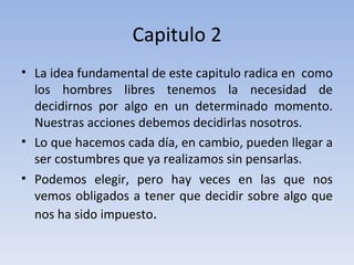Capitulo 2 La idea fundamental de este capitulo radica en  como los hombres libres tenemos la necesidad de decidirnos por algo en un determinado momento. Nuestras acciones debemos decidirlas nosotros.  Lo que hacemos cada día, en cambio, pueden llegar a ser costumbres que ya realizamos sin pensarlas. Podemos elegir, pero hay veces en las que nos vemos obligados a tener que decidir sobre algo que nos ha sido impuesto .  
