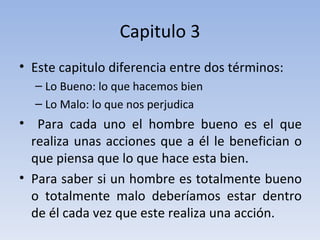 Capitulo 3 Este capitulo diferencia entre dos términos: Lo Bueno: lo que hacemos bien Lo Malo: lo que nos perjudica Para cada uno el hombre bueno es el que realiza unas acciones que a él le benefician o que piensa que lo que hace esta bien.  Para saber si un hombre es totalmente bueno o totalmente malo deberíamos estar dentro de él cada vez que este realiza una acción. 