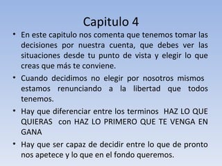 Capitulo 4 En este capitulo nos comenta que tenemos tomar las decisiones por nuestra cuenta, que debes ver las situaciones desde tu punto de vista y elegir lo que creas que más te conviene.  Cuando decidimos no elegir por nosotros mismos  estamos renunciando a la libertad que todos tenemos. Hay que diferenciar entre los terminos  HAZ LO QUE QUIERAS  con HAZ LO PRIMERO QUE TE VENGA EN GANA Hay que ser capaz de decidir entre lo que de pronto nos apetece y lo que en el fondo queremos. 