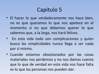 Capitulo 5 El hacer lo que verdaderamente nos hace bien, no es que queramos lo que nos apetece en el momento si no que debemos querer lo que sabemos que, a la larga, nos hará felices. En esta vida todo son complicaciones y quien busca las simplicidades nunca llega a ser nada por sí mismo.  Cuando estamos obsesionados por las cosas materiales nos perdemos y no nos damos cuenta que lo que de verdad en esta vida nos hace falta es lo que las personas nos pueden dar. 