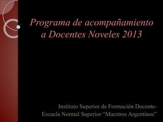 Programa de acompañamiento
a Docentes Noveles 2013
Instituto Superior de Formación Docente-
Escuela Normal Superior “Maestros Argentinos”
 