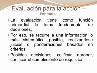Evaluación para la acción –
Feldman, D.
 La evaluación tiene como función
primordial la toma fundamental de
decisiones;
 Por eso, se recurre a una información lo
más sistemática posible, realizándose
juicios o ponderaciones basados en
criterios.
 Posibles decisiones: calificar, aprobar,
certificar el cumplimiento de requisitos
 