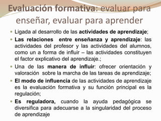 Evaluación formativa: evaluar para
enseñar, evaluar para aprender
 Ligada al desarrollo de las actividades de aprendizaje;
 Las relaciones entre enseñanza y aprendizaje: las
actividades del profesor y las actividades del alumnos,
como un a forma de influir – las actividades constituyen
el factor explicativo del aprendizaje.;
 Una de las manera de influir: ofrecer orientación y
valoración sobre la marcha de las tareas de aprendizaje;
 El modo de influencia de las actividades de aprendizaje
es la evaluación formativa y su función principal es la
regulación;
 Es reguladora, cuando la ayuda pedagógica se
diversifica para adecuarse a la singularidad del proceso
de aprendizaje
 