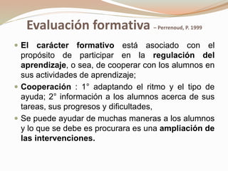 Evaluación formativa – Perrenoud, P. 1999
 El carácter formativo está asociado con el
propósito de participar en la regulación del
aprendizaje, o sea, de cooperar con los alumnos en
sus actividades de aprendizaje;
 Cooperación : 1° adaptando el ritmo y el tipo de
ayuda; 2° información a los alumnos acerca de sus
tareas, sus progresos y dificultades,
 Se puede ayudar de muchas maneras a los alumnos
y lo que se debe es procurara es una ampliación de
las intervenciones.
 