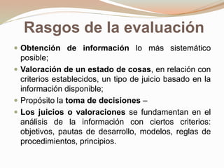 Rasgos de la evaluación
 Obtención de información lo más sistemático
posible;
 Valoración de un estado de cosas, en relación con
criterios establecidos, un tipo de juicio basado en la
información disponible;
 Propósito la toma de decisiones –
 Los juicios o valoraciones se fundamentan en el
análisis de la información con ciertos criterios:
objetivos, pautas de desarrollo, modelos, reglas de
procedimientos, principios.
 