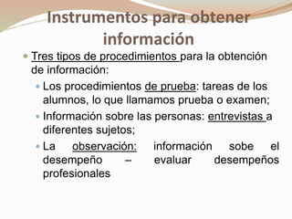 Instrumentos para obtener
información
 Tres tipos de procedimientos para la obtención
de información:
 Los procedimientos de prueba: tareas de los
alumnos, lo que llamamos prueba o examen;
 Información sobre las personas: entrevistas a
diferentes sujetos;
 La observación: información sobe el
desempeño – evaluar desempeños
profesionales
 