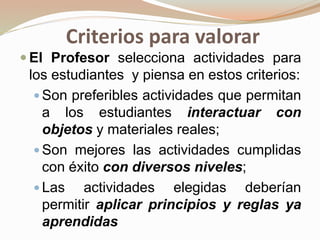 Criterios para valorar
 El Profesor selecciona actividades para
los estudiantes y piensa en estos criterios:
 Son preferibles actividades que permitan
a los estudiantes interactuar con
objetos y materiales reales;
 Son mejores las actividades cumplidas
con éxito con diversos niveles;
 Las actividades elegidas deberían
permitir aplicar principios y reglas ya
aprendidas
 