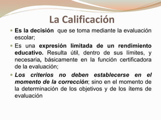 La Calificación
 Es la decisión que se toma mediante la evaluación
escolar;
 Es una expresión limitada de un rendimiento
educativo. Resulta útil, dentro de sus límites, y
necesaria, básicamente en la función certificadora
de la evaluación;
 Los criterios no deben establecerse en el
momento de la corrección; sino en el momento de
la determinación de los objetivos y de los ítems de
evaluación
 