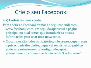 Crie o seu Facebook:1) Cadastrar uma conta.Para aderir ao Facebook vamos ao seguinte endereço : www.facebook.com, em seguida aparecerá a página principal no qual temos que introduzir as nossas informações para criar uma nova conta.Os campos são todos obrigatórios, não se preocupem com a privacidade dos dados, o que vai ser visível ao público pode ser posteriormente configurado, após o preenchimento cliquem no botão verde “Cadastre-se”.