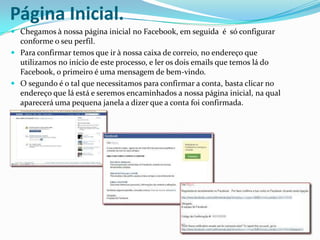 Página Inicial.Chegamos à nossa página inicial no Facebook, em seguida  é  só configurar  conforme o seu perfil.Para confirmar temos que ir à nossa caixa de correio, no endereço que utilizamos no início de este processo, e ler os dois emails que temos lá do Facebook, o primeiro é uma mensagem de bem-vindo.O segundo é o tal que necessitamos para confirmar a conta, basta clicar no endereço que lá está e seremos encaminhados a nossa página inicial, na qual aparecerá uma pequena janela a dizer que a conta foi confirmada.