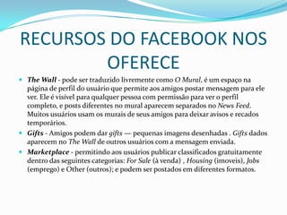 RECURSOS DO FACEBOOK NOS OFERECEThe Wall - pode ser traduzido livremente como O Mural, é um espaço na página de perfil do usuário que permite aos amigos postar mensagem para ele ver. Ele é visível para qualquer pessoa com permissão para ver o perfil completo, e posts diferentes no mural aparecem separados no News Feed. Muitos usuários usam os murais de seus amigos para deixar avisos e recados temporários. Gifts - Amigos podem dar gifts — pequenas imagens desenhadas .Gifts dados aparecem no The Wall de outros usuários com a mensagem enviada.Marketplace - permitindo aos usuários publicar classificados gratuitamente dentro das seguintes categorias: For Sale (à venda) , Housing (imoveis), Jobs (emprego) e Other (outros); e podem ser postados em diferentes formatos.